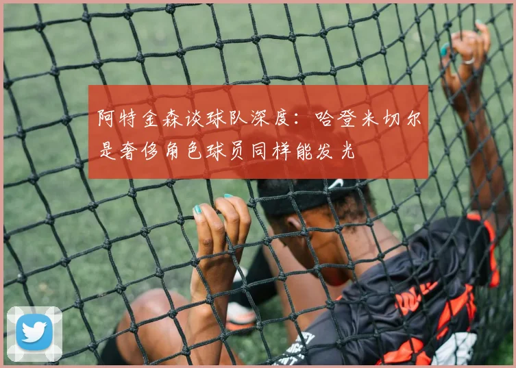 阿特金森谈球队深度：哈登米切尔是奢侈角色球员同样能发光