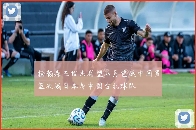 杨瀚森王俊杰有望七月重返中国男篮决战日本与中国台北球队