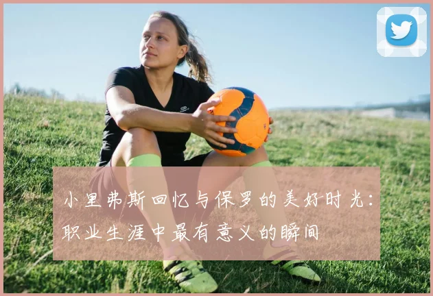 小里弗斯回忆与保罗的美好时光：职业生涯中最有意义的瞬间