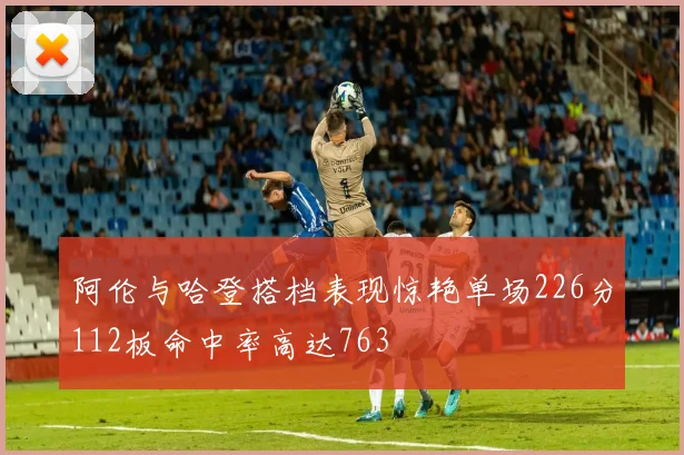 阿伦与哈登搭档表现惊艳单场226分112板命中率高达763