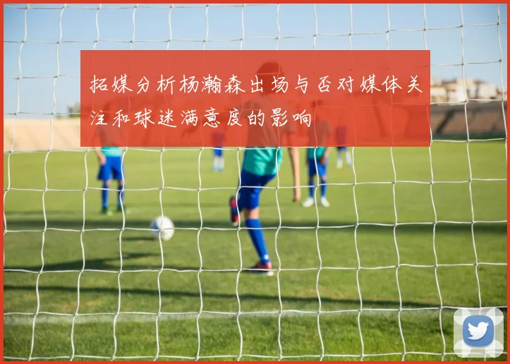 拓媒分析杨瀚森出场与否对媒体关注和球迷满意度的影响