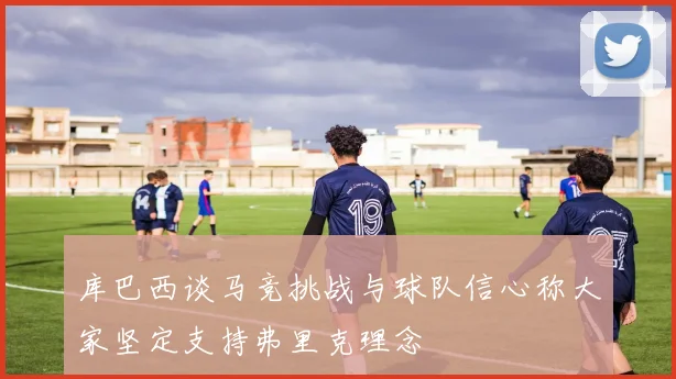 库巴西谈马竞挑战与球队信心称大家坚定支持弗里克理念