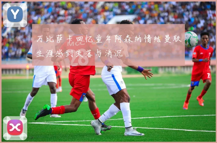 万比萨卡回忆童年阿森纳情结曼联生涯感到失落与消沉