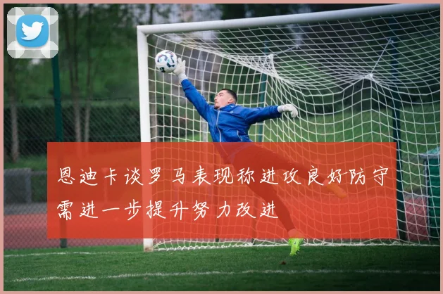 恩迪卡谈罗马表现称进攻良好防守需进一步提升努力改进