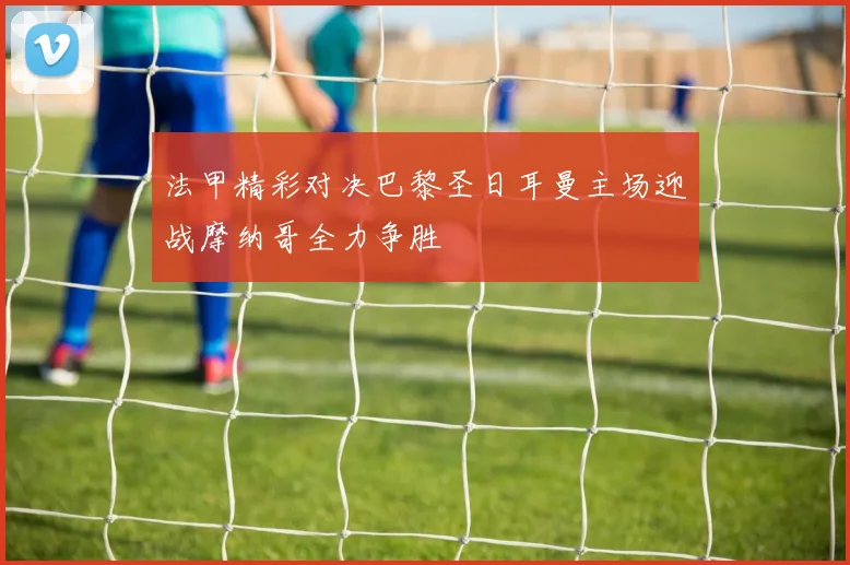 法甲精彩对决巴黎圣日耳曼主场迎战摩纳哥全力争胜