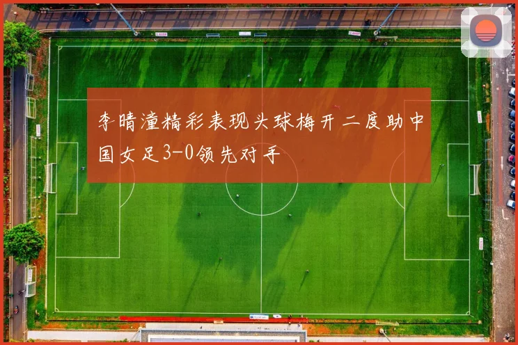 李晴潼精彩表现头球梅开二度助中国女足3-0领先对手
