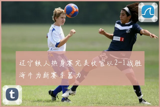辽宁铁人热身赛完美收官以2-1战胜海牛为新赛季蓄力