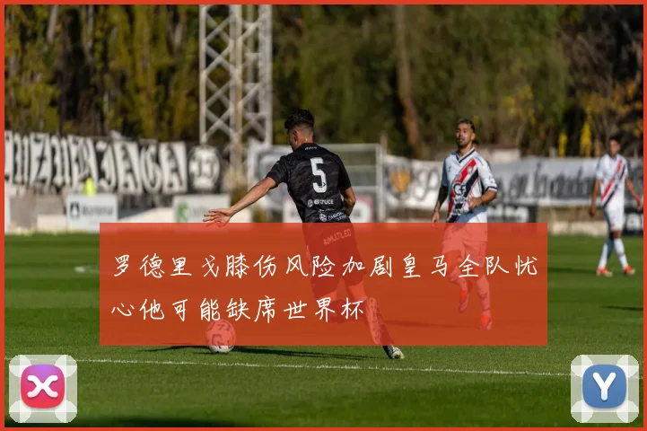 罗德里戈膝伤风险加剧皇马全队忧心他可能缺席世界杯