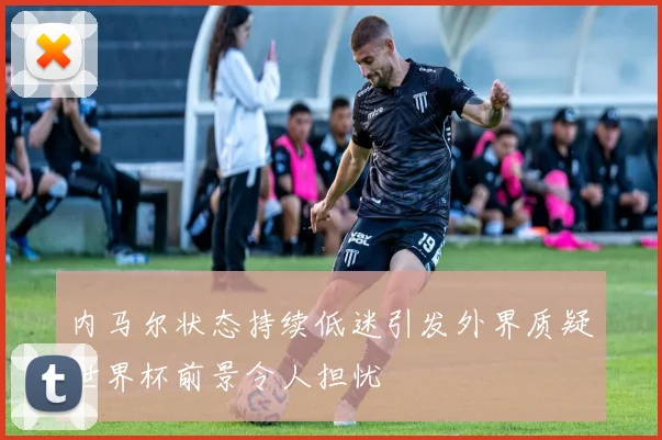 内马尔状态持续低迷引发外界质疑世界杯前景令人担忧