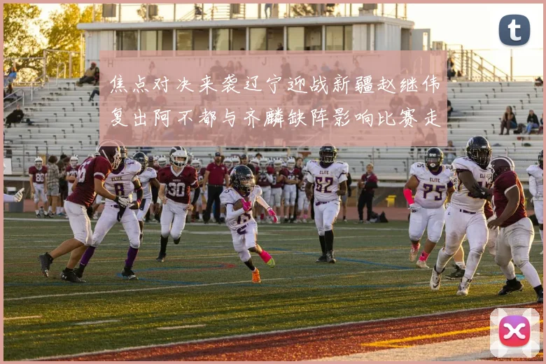 焦点对决来袭辽宁迎战新疆赵继伟复出阿不都与齐麟缺阵影响比赛走势