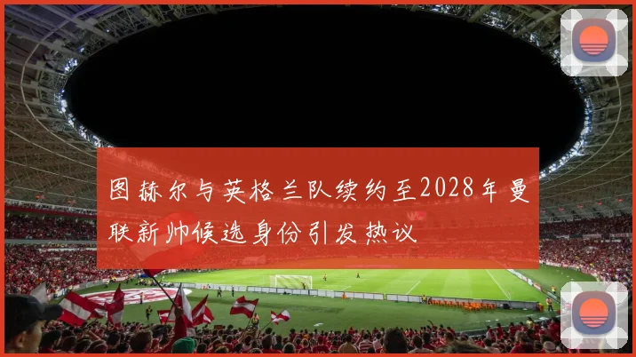 图赫尔与英格兰队续约至2028年曼联新帅候选身份引发热议