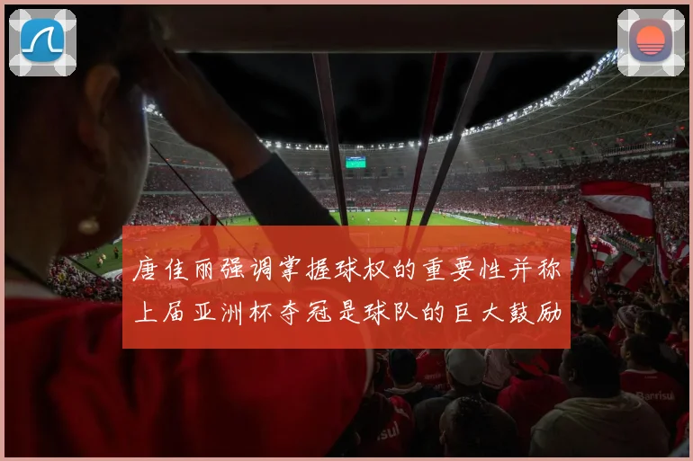 唐佳丽强调掌握球权的重要性并称上届亚洲杯夺冠是球队的巨大鼓励