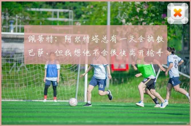 佩蒂特：阿尔特塔总有一天会执教巴萨，但我想他不会很快离开枪手