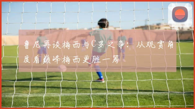 鲁尼再谈梅西与C罗之争：从观赏角度看巅峰梅西更胜一筹