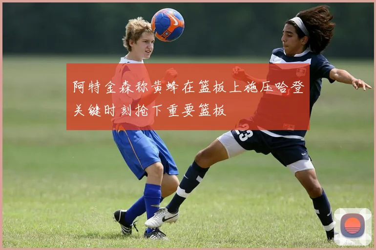 阿特金森称黄蜂在篮板上施压哈登关键时刻抢下重要篮板