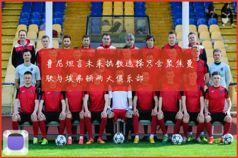 鲁尼坦言未来执教选择只会聚焦曼联与埃弗顿两大俱乐部